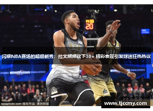 闪耀NBA赛场的超级新秀：拉文频频砍下30+ 精彩表现引发球迷狂热热议